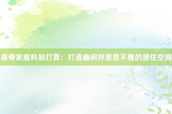 装修家庭料到打算:打造幽闲好意思不雅的居住空间